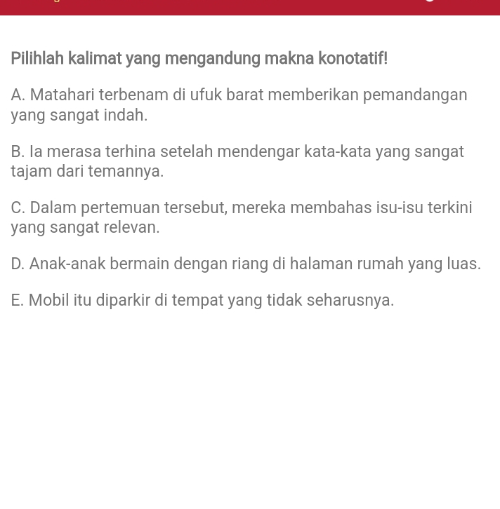 Pilihlah kalimat yang mengandung makna konotatif!
A. Matahari terbenam di ufuk barat memberikan pemandangan
yang sangat indah.
B. Ia merasa terhina setelah mendengar kata-kata yang sangat
tajam dari temannya.
C. Dalam pertemuan tersebut, mereka membahas isu-isu terkini
yang sangat relevan.
D. Anak-anak bermain dengan riang di halaman rumah yang luas.
E. Mobil itu diparkir di tempat yang tidak seharusnya.