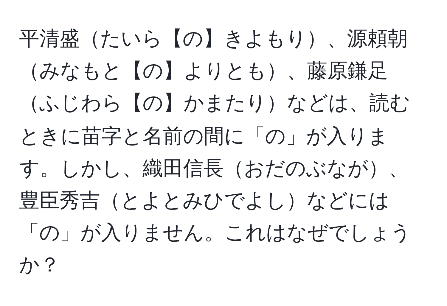 平清盛たいら【の】きよもり、源頼朝みなもと【の】よりとも、藤原鎌足ふじわら【の】かまたりなどは、読むときに苗字と名前の間に「の」が入ります。しかし、織田信長おだのぶなが、豊臣秀吉とよとみひでよしなどには「の」が入りません。これはなぜでしょうか？