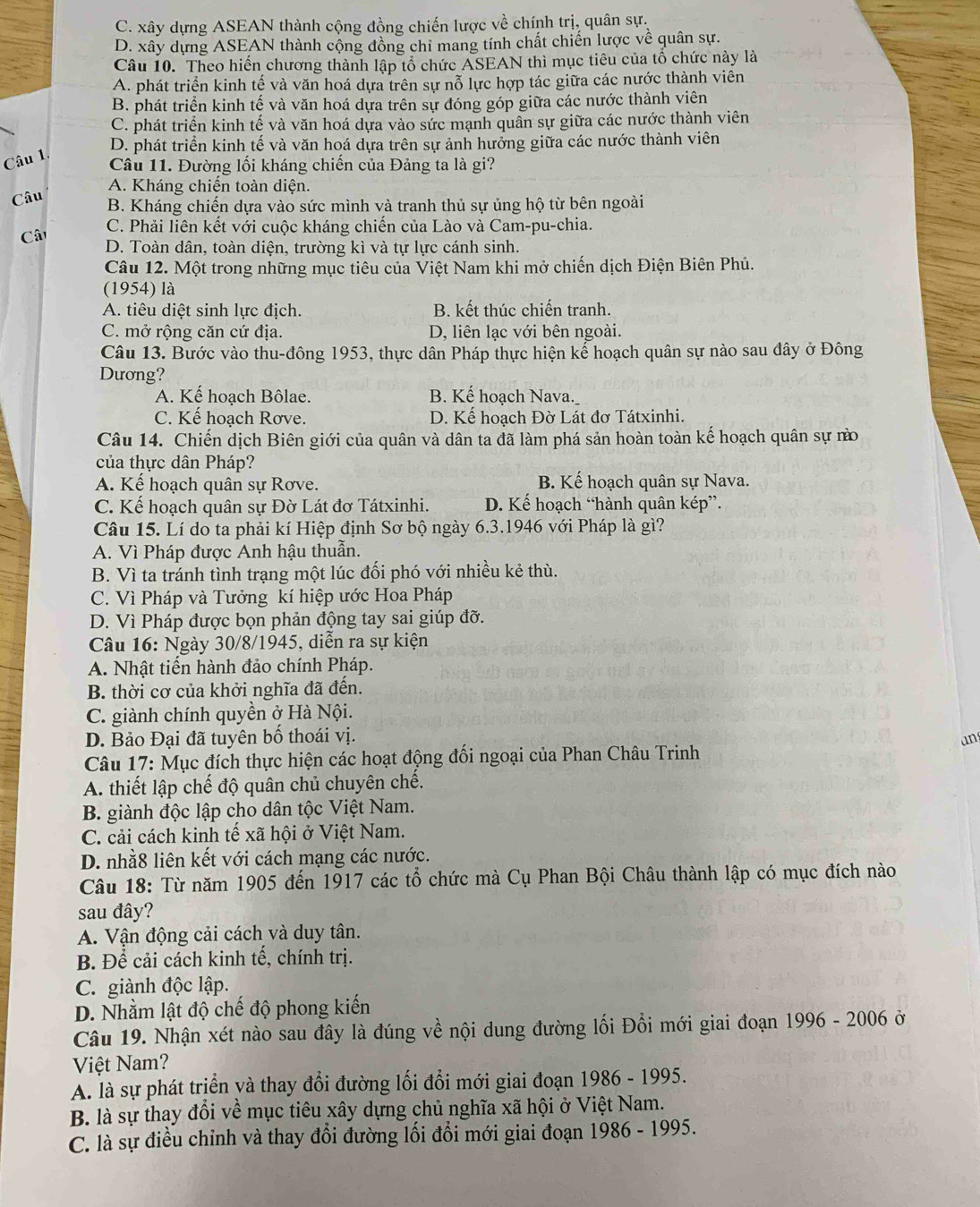 C. xây dựng ASEAN thành cộng đồng chiến lược về chính trị, quân sự,
D. xây dựng ASEAN thành cộng đồng chỉ mang tính chất chiến lược về quân sự.
Câu 10. Theo hiển chương thành lập tổ chức ASEAN thì mục tiêu của tổ chức này là
A. phát triển kinh tế và văn hoá dựa trên sự nỗ lực hợp tác giữa các nước thành viên
B. phát triển kinh tế và văn hoá dựa trên sự đóng góp giữa các nước thành viên
C. phát triển kinh tế và văn hoá dựa vào sức mạnh quân sự giữa các nước thành viên
D. phát triển kinh tế và văn hoá dựa trên sự ảnh hưởng giữa các nước thành viên
Câu 1
Câu 11. Đường lối kháng chiến của Đảng ta là gi?
A. Kháng chiến toàn diện.
Câu B. Kháng chiến dựa vào sức mình và tranh thủ sự ủng hộ từ bên ngoài
C. Phải liên kết với cuộc kháng chiến của Lào và Cam-pu-chia.
Cât D. Toàn dân, toàn diện, trường kì và tự lực cánh sinh.
Câu 12. Một trong những mục tiêu của Việt Nam khi mở chiến dịch Điện Biên Phủ.
(1954) là
A. tiêu diệt sinh lực địch. B. kết thúc chiến tranh.
C. mở rộng căn cứ địa. D, liên lạc với bên ngoài.
Câu 13. Bước vào thu-đông 1953, thực dân Pháp thực hiện kế hoạch quân sự nào sau đây ở Đông
Dương?
A. Kế hoạch Bôlae. B. Kế hoạch Nava.
C. Kế hoạch Rơve. D. Kế hoạch Đờ Lát đơ Tátxinhi.
Câu 14. Chiến dịch Biên giới của quân và dân ta đã làm phá sản hoàn toàn kế hoạch quân sự nà
của thực dân Pháp?
A. Kế hoạch quân sự Rơve. B. Kế hoạch quân sự Nava.
C. Kế hoạch quân sự Đờ Lát đơ Tátxinhi. D. Kế hoạch “hành quân kép”.
Câu 15. Lí do ta phải kí Hiệp định Sơ bộ ngày 6.3.1946 với Pháp là gì?
A. Vì Pháp được Anh hậu thuẫn.
B. Vì ta tránh tình trạng một lúc đối phó với nhiều kẻ thù.
C. Vì Pháp và Tưởng kí hiệp ước Hoa Pháp
D. Vì Pháp được bọn phản động tay sai giúp đỡ.
Câu 16: Ngày 30/8/1945, diễn ra sự kiện
A. Nhật tiến hành đảo chính Pháp.
B. thời cơ của khởi nghĩa đã đến.
C. giành chính quyền ở Hà Nội.
D. Bảo Đại đã tuyên bố thoái vị.
an
Câu 17: Mục đích thực hiện các hoạt động đối ngoại của Phan Châu Trinh
A. thiết lập chế độ quân chủ chuyên chế.
B. giành độc lập cho dân tộc Việt Nam.
C. cải cách kinh tế xã hội ở Việt Nam.
D. nhằ8 liên kết với cách mạng các nước.
Câu 18: Từ năm 1905 đến 1917 các tổ chức mà Cụ Phan Bội Châu thành lập có mục đích nào
sau đây?
A. Vận động cải cách và duy tân.
B. Để cải cách kinh tế, chính trị.
C. giành độc lập.
D. Nhằm lật độ chế độ phong kiến
Câu 19. Nhận xét nào sau đây là đúng về nội dung đường lối Đổi mới giai đoạn 1996 - 2006 ở
Việt Nam?
A. là sự phát trịển yà thay đổi đường lối đổi mới giai đoạn 1986 - 1995.
B. là sự thay đổi về mục tiêu xây dựng chủ nghĩa xã hội ở Việt Nam.
C. là sự điều chỉnh và thay đổi đường lối đổi mới giai đoạn 1986 - 1995.