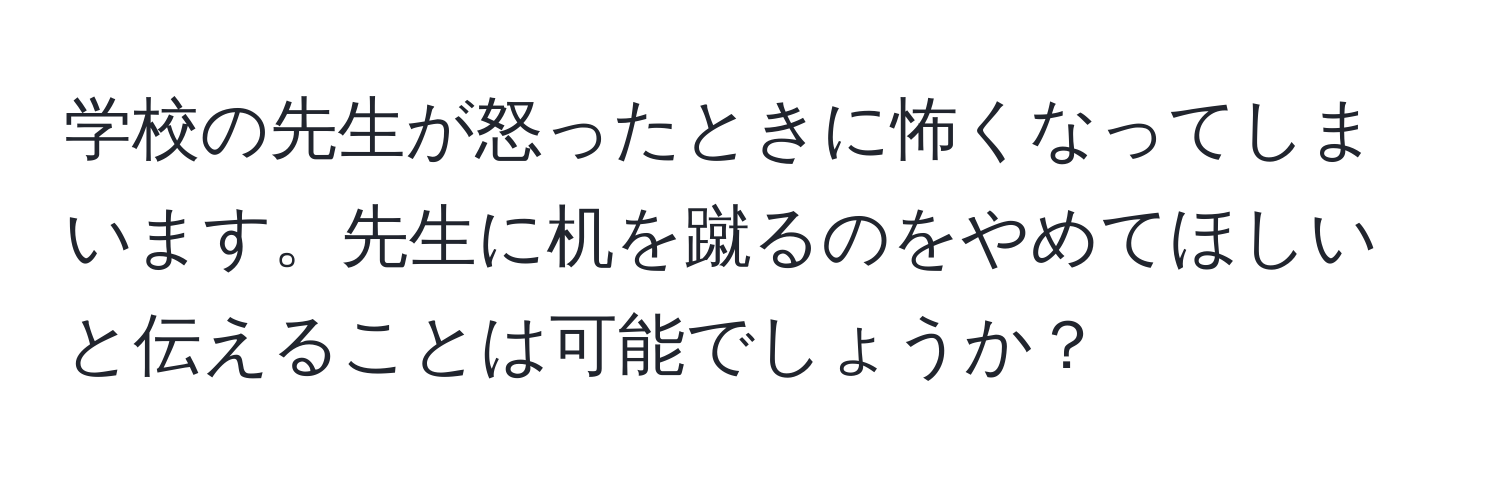 学校の先生が怒ったときに怖くなってしまいます。先生に机を蹴るのをやめてほしいと伝えることは可能でしょうか？