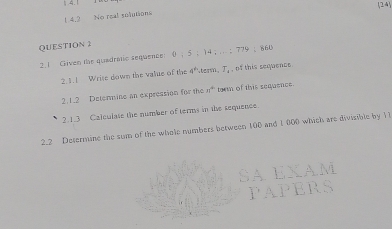 (24 
1 4.2 No real solutions 
QUESTION 2 
2. 1 Given the quadratic sequence: () ； 5 ； 14; ;； 779 ； 860
2.1.1 Wrise down the value of the 4° term. T_4 , of this sequence 
2.1.2 Determine an expression for the 31° torm of this sequence. 
2.1.3 Calculase the number of terms in the sequence. 
2.2 Determine the sum of the whole numbers between 100 and 1 000 which are divisible by 11
EXA 
PEP