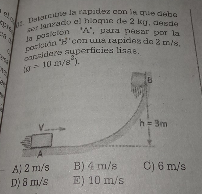 el
01. Determine la rapidez con la que debe
pre ser lanzado el bloque de 2 kg, desde
cad la posición ' A ', para pasar por la
C
posición '' B '' con una rapidez de 2 m/s,
considere superficies lisas.
esa
Otan
(g=10m/s^2). 
en
B
V.
h=3m
A
A) 2 m/s B) 4 m/s C) 6 m/s
D) 8 m/s E) 10 m/s