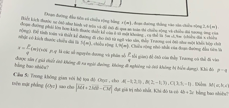 a 
Đoạn đường đầu tiên có chiều rộng bằng x (m), đoạn đường thẳng vào sân chiều rộng2, 6(m). 
Biết kích thước xe ôtô như hình vẽ trên và để ôtô đi qua an toàn thì chiều rộng và chiều dài tương ứng của 
đoạn đường phải lớn hơn kích thước thiết kể của ô tổ một khoảng , cụ thể là 5m x1, 9m (chiều dài x chiều 
rộng). Để tính toán và thiết kế đường đi cho ôtô từ ngõ vào sân, thầy Trương coi ôtô như một khối hộp chữ 
nhật có kích thước chiều dài là 5(m) , chiều rộng 1, 9(m). Chiều rộng nhỏ nhất của đoạn đường đầu tiên là
x= p/q (m) (với p, q là các số nguyên dương và phân số  p/q  tối giản) đề ôtô của thầy Trương có thể đi vào 
được sân ( giả thiết ôtô không đi ra ngài đường, không đi nghiêng và ôtô không bị biến dạng). Khi đó p-q
bằng bao nhiêu? 
Câu 5: Trong không gian với hệ tọa độ Oxyz , cho A(-1;2;1), B(2;-1;3), C(3;5;-1). Điểm M(a;b;c)
trên mặt phẳng (Oyz) sao cho |vector MA+2vector MB-vector CM| đạt giá trị nhỏ nhất. Khi đó ta có 4b+2c bằng bao nhiêu?