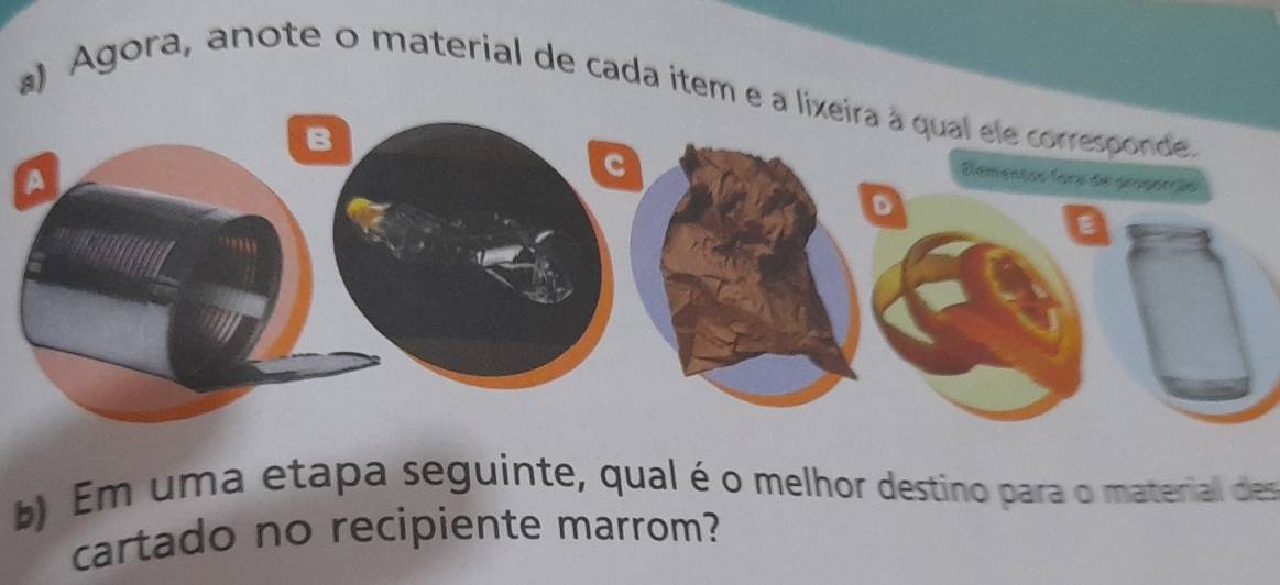 ) Agora, anote o material de cada item e a lixeira à qual ele corresponde. 
Elementas fora de properção 
D 
E 
b) Em uma etapa seguinte, qual é o melhor destino para o materiall des 
cartado no recipiente marrom?