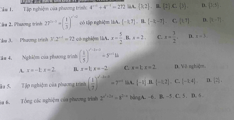 Tập nghiệm của phương trình: 4^(x+1)+4^(x-1)=272 làA.  3;2. B.  2 .C.  3. D.  3;5. 
Câu 2. Phương trình 27^(2x-3)=( 1/3 )^x^2+2 có tập nghiệm làA.  -1;7. B.  -1;-7. C.  1;7. D.  1;-7. 
Câu 3. Phương trình 3^x.2^(x+1)=72 có nghiệm làA. x= 5/2 . B. x=2. C. x= 3/2 . D. x=3. 
Câu 4. Nghiệm của phương trình ( 1/5 )^x^2-2x-3=5^(x+1)1d
A. x=-1; x=2. B. x=1; x=-2. C. x=1; x=2. D. Vô nghiệm.
âu 5. Tập nghiệm của phương trình ( 1/7 )^x^2-2x-3=7^(x+1) làA.  -1 ,B.  -1;2 、 C.  -1;4. D.  2. 
u 6. Tổng các nghiệm của phương trình 2^(x^2)+2x=8^(2-x) bằngA. -6. B. -5. C. 5. D. 6.