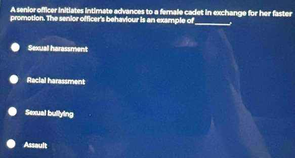 A senior officer initiates intimate advances to a female cadet in exchange for her faster
promotion. The senior officer's behaviour is an example of_
Sexual harassment
Racial harassment
Sexual bullying
Assault