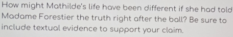 How might Mathilde's life have been different if she had told 
Madame Forestier the truth right after the ball? Be sure to 
include textual evidence to support your claim.