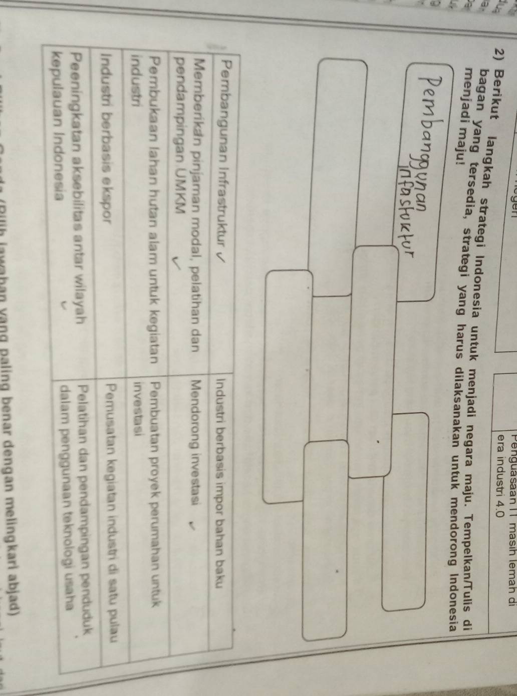 PenguasaanI 1 masıh lemah di 
era industri 4.0
a 
lug 2) Berikut langkah strategi Indonesia untuk menjadi negara maju. Tempelkan/Tulis di 
a 
bagan yang tersedia, strategi yang harus dilaksanakan untuk mendorong Indonesia 
menjadi maju! 
*Rilih lawahan vạng paling benar dengan melingkari abjad)