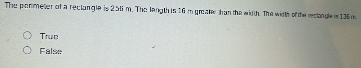 The perimeter of a rectangle is 256 m. The length is 16 m greater than the width. The width of the rectangle is 136 m.
True
False