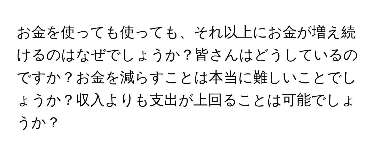 お金を使っても使っても、それ以上にお金が増え続けるのはなぜでしょうか？皆さんはどうしているのですか？お金を減らすことは本当に難しいことでしょうか？収入よりも支出が上回ることは可能でしょうか？