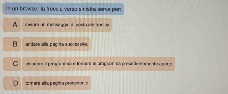 In un browser la freccia verso sinistra serve per:
A inviare un messaggio di posta elettronica
B andare alla pagina successiva
C chiudere il programma e tornare al programma precedentemente aperto
D₹ tornare alla pagina precedente