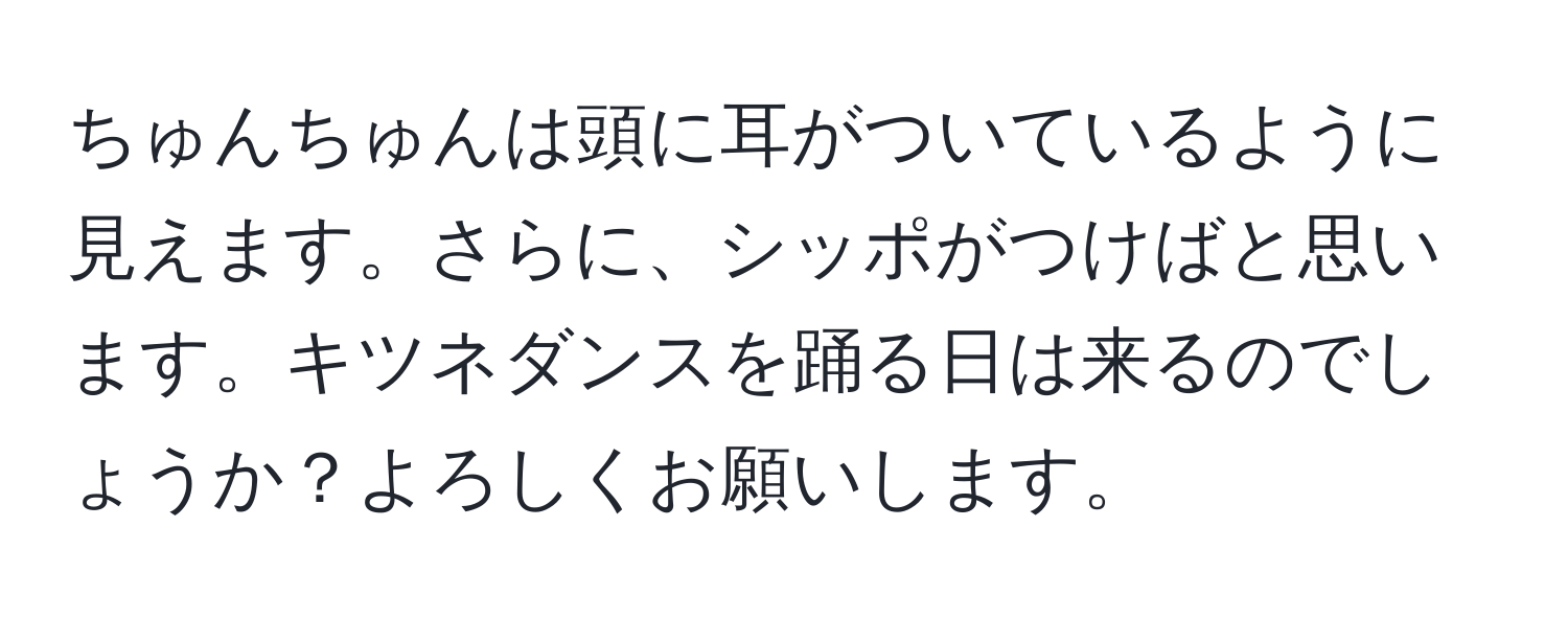 ちゅんちゅんは頭に耳がついているように見えます。さらに、シッポがつけばと思います。キツネダンスを踊る日は来るのでしょうか？よろしくお願いします。