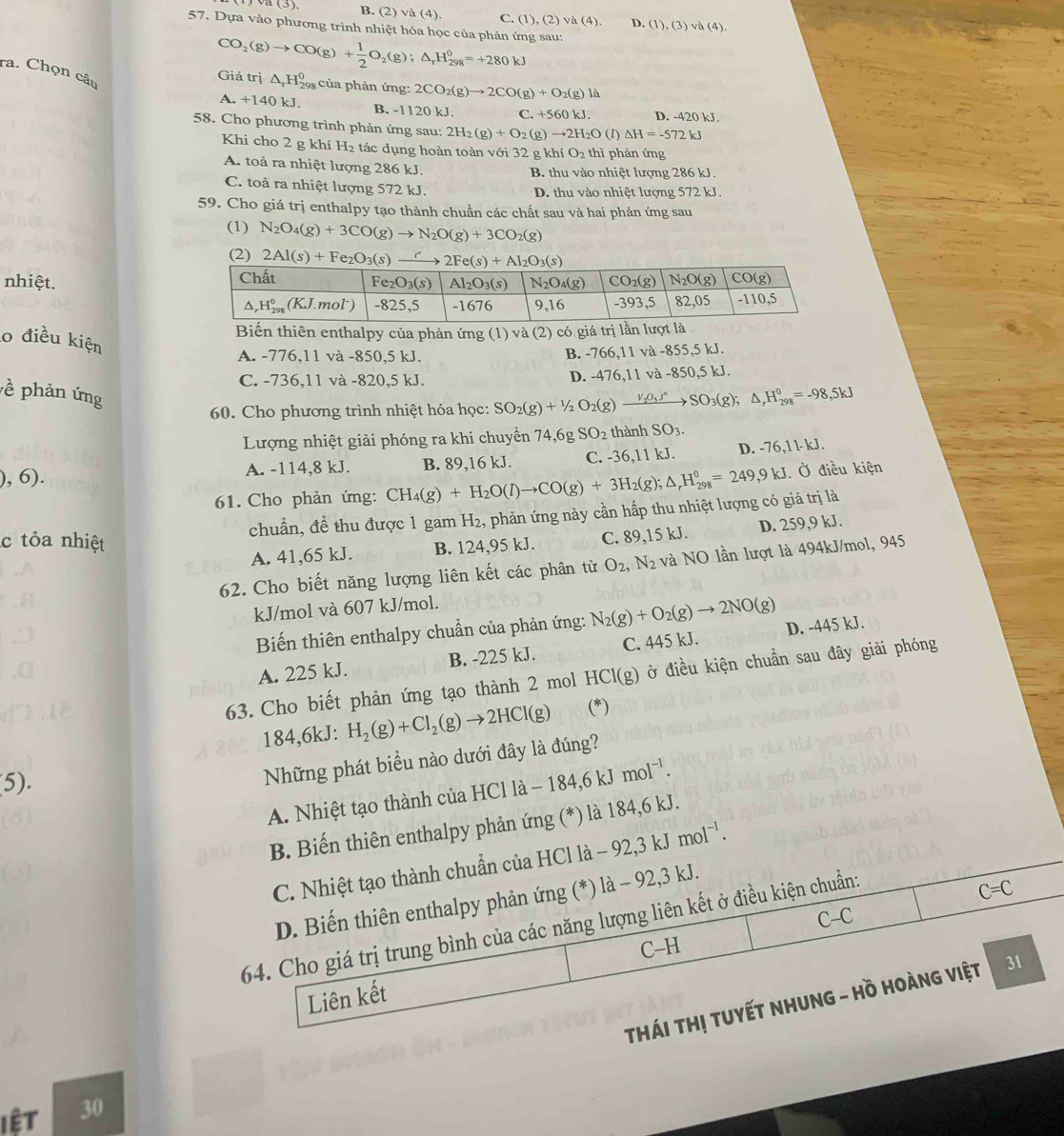 (3).
B. (2)va(4) C. (1),(2)va(4), D. (1),(3)va(4).
57. Dựa vào phương trình nhiệt hóa học của phản ứng sau:
ra. Chọn câu
CO_2(g)to CO(g)+ 1/2 O_2(g);△ _rH_(298)^0=+280kJ Giá trị △ _rH_(298)^0 của phản ứng: 2CO_2(g)to 2CO(g)+O_2(g)la
A. +140 kJ. B. -1120 kJ. C.+560kJ. D. -420 kJ.
58. Cho phương trình phản ứng sau: 2H_2(g)+O_2 g)to 2H_2O D △ H=-572kJ
Khi cho 2 g khí H₂ tác dụng hoàn toàn với 32 g khí O_2 thì phản ứng
A. toả ra nhiệt lượng 286 kJ.
B. thu vào nhiệt lượng 286 kJ.
C. toả ra nhiệt lượng 572 kJ. D. thu vào nhiệt lượng 572 kJ.
59. Cho giá trị enthalpy tạo thành chuần các chất sau và hai phản ứng sau
(1) N_2O_4(g)+3CO(g)to N_2O(g)+3CO_2(g)
(2) 2Al(s)+Fe_2O_3(s)_ r
nhiệt.
Biến thiên enthalpy của phản ứng (1) và (2) có giá trị lần l
o điều kiện
A. -776,11 và -850,5 kJ. B. -766,11 và -855,5 kJ.
C. -736,11 và -820,5 kJ. D. -476,11 và -850,5 kJ.
ề phản ứng
60. Cho phương trình nhiệt hóa học: SO_2(g)+1/2O_2(g)xrightarrow V_2O_5J°SO_3(g);△ _rH_(298)°=-98,5kJ
Lượng nhiệt giải phóng ra khi chuyển 74,6g SO_2 thành SO_3.
),6). B. 89,16 kJ. C. -36,11 kJ. D. -76,11-kJ.
A. -114,8 kJ.
61. Cho phản ứng: CH_4(g)+H_2O(l)to CO(g)+3H_2(g);△ _rH_(298)^0=249,9kJ Ở điều kiện
chuẩn, để thu được 1 gam H_2 , phản ứng này cần hấp thu nhiệt lượng có giá trị là
c tỏa nhiệt B. 124,95 kJ. C. 89,15 kJ. D. 259,9 kJ.
A. 41,65 kJ.
62. Cho biết năng lượng liên kết các phân từ O_2,N_2 và NO lần lượt là 494kJ/mol, 945
kJ/mol và 607 kJ/mol.
Biến thiên enthalpy chuẩn của phản ứng: N_2(g)+O_2(g)to 2NO(g) D. -445 kJ.
A. 225 kJ. B. -225 kJ. C. 445 kJ.
63. Cho biết phản ứng tạo thành 2 mol HCl(g) ở điều kiện chuẩn sau đây giải phóng
184,6kJ: H_2(g)+Cl_2(g)to 2HCl(g) (*)
5).
Những phát biểu nào dưới đây là đúng?
A. Nhiệt tạo thành của HCl là 184,6kJmol^(-1).
B. Biến thiên enthalpy phản ứng (*) là 184,6 kJ.
C. Nhiệt tạo thành chuẩn của HCl là -92,3kJmol^(-1).
C=C
D. Biến thiên enthalpy phản ứng (*) 1a-92, 3 kJ.
0
64. Cho giá trị trung bình của các năng lượng liên kết ở điều kiện chuẩn:
C
Liên kết -F
THáI THị TUyếT NHUNG - Hồ Hoàng Việt 31
iệt 30