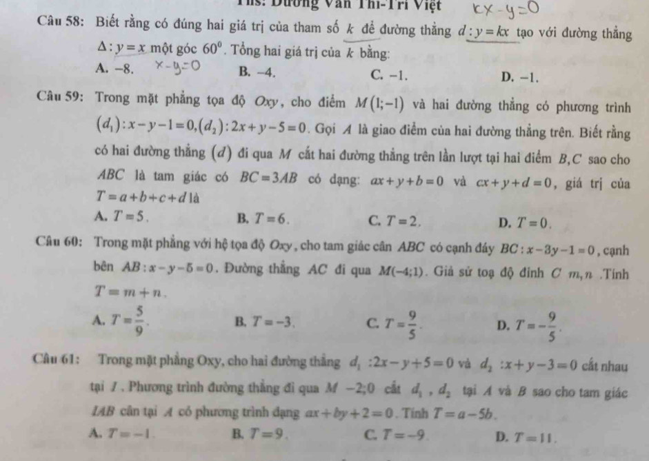 Ths: Dường Văn Thi-Tri Việt
Câu 58: Biết rằng có đúng hai giá trị của tham số k để đường thằng d:y=kx tạo với đường thẳng
△ :y=x một góc 60°. Tổng hai giá trị của k bằng:
A. -8. B. -4. C. -1. D. -1.
Câu 59: Trong mặt phẳng tọa độ Oxy, cho điểm M(1;-1) và hai đường thẳng có phương trình
(d_1):x-y-1=0,(d_2):2x+y-5=0. Gọi A là giao điểm của hai đường thẳng trên. Biết rằng
có hai đường thẳng (đ) đi qua M cắt hai đường thẳng trên lần lượt tại hai điểm B,C sao cho
ABC là tam giác có BC=3AB có dạng: ax+y+b=0 và cx+y+d=0 , giá trj của
T=a+b+c+d là
A. T=5. B. T=6. C. T=2. D. T=0.
Câu 60: Trong mặt phẳng với hệ tọa độ Oxy, cho tam giác cân ABC có cạnh đáy BC:x-3y-1=0 , cạnh
bên AB:x-y-5=0. Đường thẳng AC đi qua M(-4;1). Giả sử toạ độ đỉnh C m,n .Tính
T=m+n.
A. T= 5/9 . T= 9/5 . D. T=- 9/5 .
B. T=-3. C.
Câu 61: Trong mặt phẳng Oxy, cho hai đường thẳng d_1:2x-y+5=0 và d_2:x+y-3=0 cắt nhau
tại / . Phương trình đường thẳng đi qua M −2 ,0 ) cất d_1,d_2 tại A và B sao cho tam giác
IAB cân tại A có phương trình đạng ax+by+2=0. Tính T=a-5b.
A. T=-1. B. T=9. C. T=-9 D. T=11,