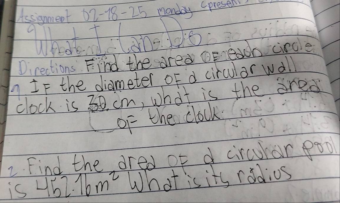 Lissignment 62 -18-25 monday presel 
Directions Find the ared or each circle 
9 IF the diameter oF d circulor wall 
clock is 30. cm, what is the ared 
of the clock 
2 Find the dred of d circurar 8oo 
is 452.16m^2 What is its rodios