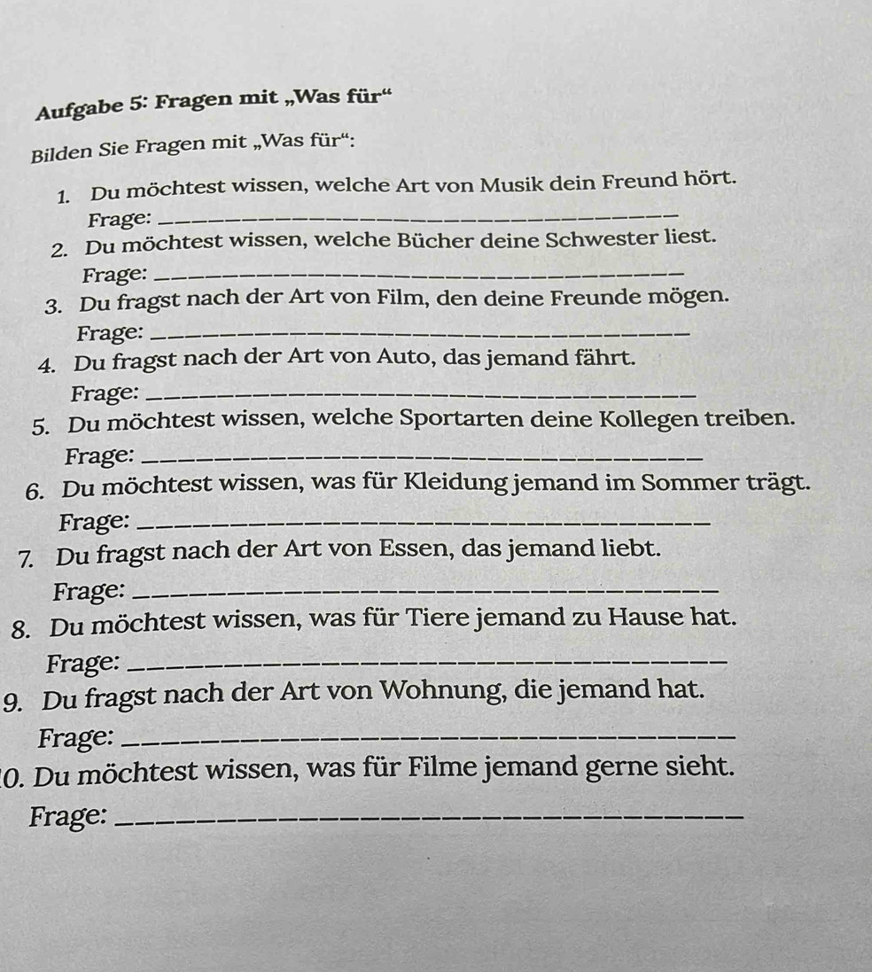 Aufgabe 5: Fragen mit „Was für“ 
Bilden Sie Fragen mit „Was für“: 
_ 
1. Du möchtest wissen, welche Art von Musik dein Freund hört. 
Frage: 
2. Du möchtest wissen, welche Bücher deine Schwester liest. 
Frage:_ 
3. Du fragst nach der Art von Film, den deine Freunde mögen. 
Frage:_ 
4. Du fragst nach der Art von Auto, das jemand fährt. 
Frage:_ 
5. Du möchtest wissen, welche Sportarten deine Kollegen treiben. 
Frage:_ 
6. Du möchtest wissen, was für Kleidung jemand im Sommer trägt. 
Frage:_ 
7. Du fragst nach der Art von Essen, das jemand liebt. 
Frage:_ 
8. Du möchtest wissen, was für Tiere jemand zu Hause hat. 
Frage:_ 
9. Du fragst nach der Art von Wohnung, die jemand hat. 
Frage:_ 
10. Du möchtest wissen, was für Filme jemand gerne sieht. 
Frage:_