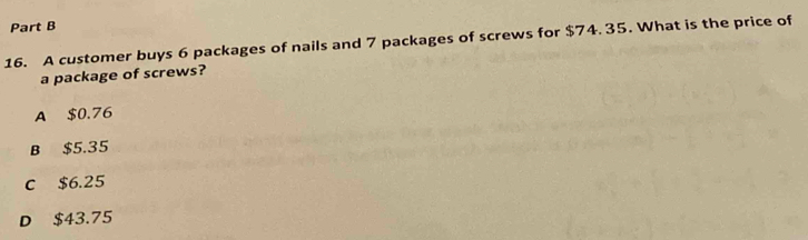 A customer buys 6 packages of nails and 7 packages of screws for $74. 35. What is the price of
a package of screws?
A $0.76
B $5.35
c $6.25
D $43.75