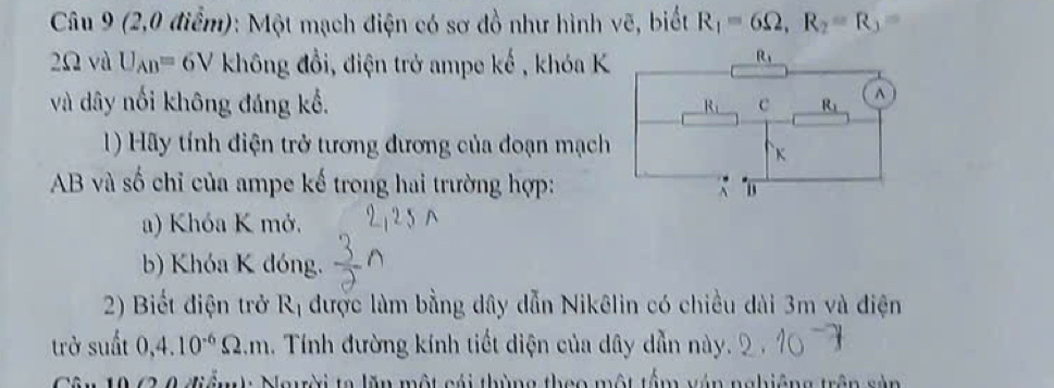 (2,0 điểm): Một mạch điện có sơ đồ như hình vẽ, biết R_1=6Omega ,R_2=R_3=
2Ω và U_AB=6V không đồi, điện trở ampe kế , khóa K
và dây nổi không đáng kể, 
1) Hãy tính điện trở tương đương của đoạn mạch
AB và số chỉ của ampe kế trong hai trường hợp:
a) Khóa K mở.
b) Khóa K đóng.
2) Biết điện trở R_1 được làm bằng dây dẫn Nikêlin có chiều dài 3m và điện
trở suất 0,4.10^(-6)Omega .m. Tính đường kính tiết diện của dây dẫn này.
Cân 19 63 0 điểmh Ngyời ta lăn một cái thùng theo một têm vận nghiêng trên sản