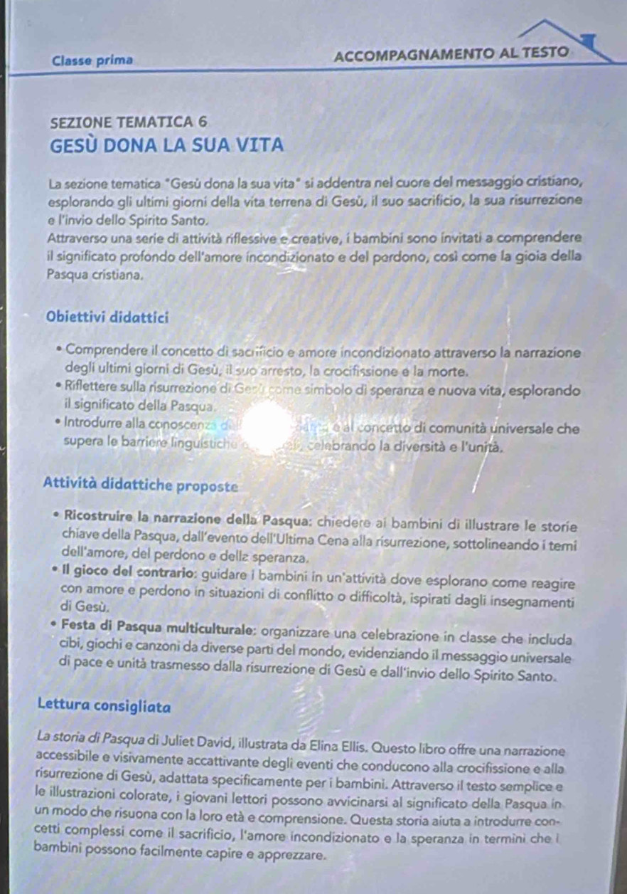 Classe prima ACCOMPAGNAMENTO AL TESTO
SEZIONE TEMATICA 6
GESÈ DONA LA SUA VITA
La sezione tematica "Gesù dona la sua vita" si addentra nel cuore del messaggio cristiano,
esplorando gli ultimi giorní della vita terrena di Gesù, il suo sacrificio, la sua risurrezíone
e l'invio dello Spirito Santo.
Attraverso una serie di attività riflessive e creative, í bambini sono invitati a comprendere
il significato profondo dell'amore íncondizionato e del perdono, così come la gioia della
Pasqua cristiana.
Obiettivi didattici
Comprendere il concetto di sacrificio e amore incondizionato attraverso la narrazione
degli ultimi giorni di Gesù, il suo arresto, la crocifissione e la morte.
Riflettere sulla risurrezione di Geni come símbolo di speranza e nuova vita, esplorando
il significato della Pasqua.
Introdurre alla conoscenza dell   anta e al concetto di comunità universale che
supera le barriere linguistiche e e urala celebrando la diversità e l'unità.
Attività didattiche proposte
Ricostruire la narrazione della Pasqua: chiedere ai bambini di illustrare le storie
chiave della Pasqua, dall’evento dell'Ultima Cena alla risurrezione, sottolineando i temi
dell'amore, del perdono e dellz speranza.
Il gioco del contrario: guidare i bambini in un'attività dove esplorano come reagire
con amore e perdono in situazioni di conflitto o difficoltà, ispirati dagli insegnamenti
dì Gesù.
Festa di Pasqua multiculturale: organizzare una celebrazione in classe che includa
cibi, giochi e canzoni da diverse parti del mondo, evidenziando il messaggio universale
di pace e unità trasmesso dalla risurrezione di Gesù e dall'invio dello Spírito Santo.
Lettura consigliata
La storia di Pasqua di Juliet David, illustrata da Elina Ellis. Questo libro offre una narrazione
accessibile e visivamente accattivante degli eventi che conducono alla crocifissione e alla
risurrezione di Gesù, adattata specificamente per i bambini. Attraverso il testo semplice e
le illustrazioni colorate, i giovani lettori possono avvicinarsi al significato della Pasqua in
un modo che risuona con la loro età e comprensione. Questa storia aiuta a introdurre con-
cetti complessi come il sacrificio, l'amore incondizionato e la speranza in termini che i
bambini possono facilmente capire e apprezzare.