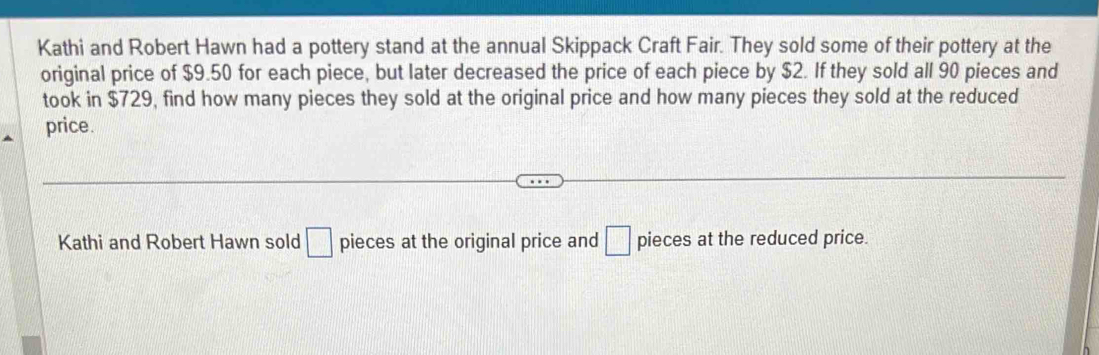 Kathi and Robert Hawn had a pottery stand at the annual Skippack Craft Fair. They sold some of their pottery at the 
original price of $9.50 for each piece, but later decreased the price of each piece by $2. If they sold all 90 pieces and 
took in $729, find how many pieces they sold at the original price and how many pieces they sold at the reduced 
price. 
Kathi and Robert Hawn sold □ pieces at the original price and □ pieces at the reduced price.