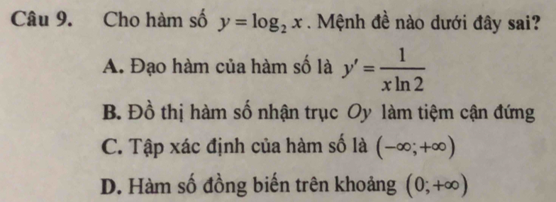 Cho hàm số y=log _2x Mệnh đề nào dưới đây sai?
A. Đạo hàm của hàm số là y'= 1/xln 2 
B. Đồ thị hàm số nhận trục Oy làm tiệm cận đứng
C. Tập xác định của hàm số là (-∈fty ;+∈fty )
D. Hàm số đồng biến trên khoảng (0;+∈fty )