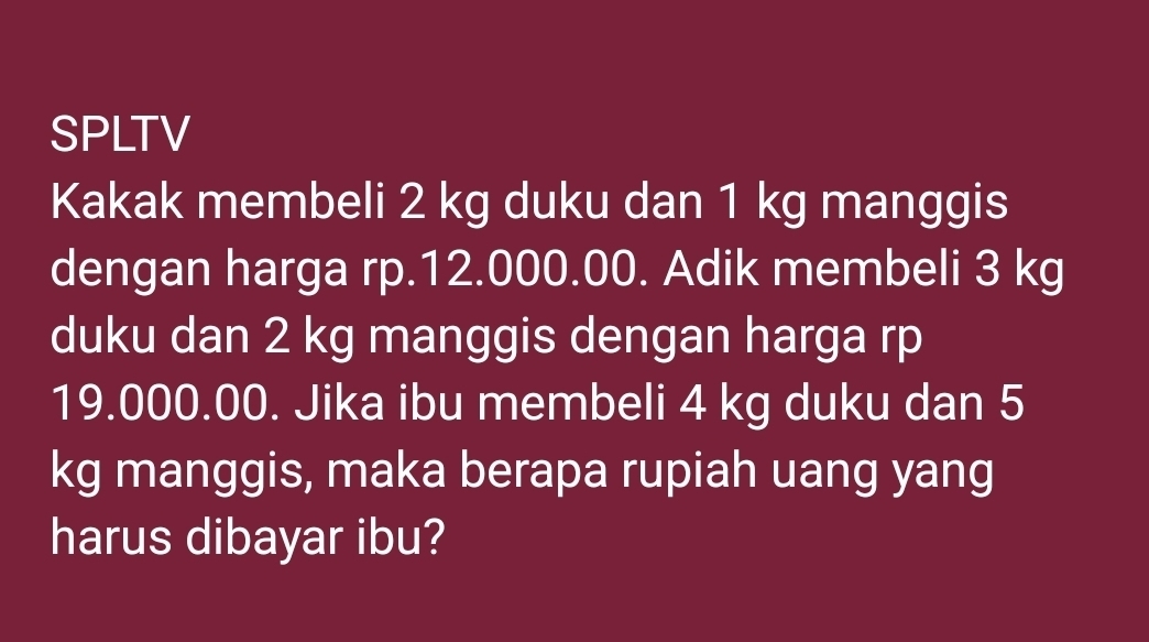 SPLTV 
Kakak membeli 2 kg duku dan 1 kg manggis 
dengan harga rp.12.000.00. Adik membeli 3 kg
duku dan 2 kg manggis dengan harga rp
19.000.00. Jika ibu membeli 4 kg duku dan 5
kg manggis, maka berapa rupiah uang yang 
harus dibayar ibu?