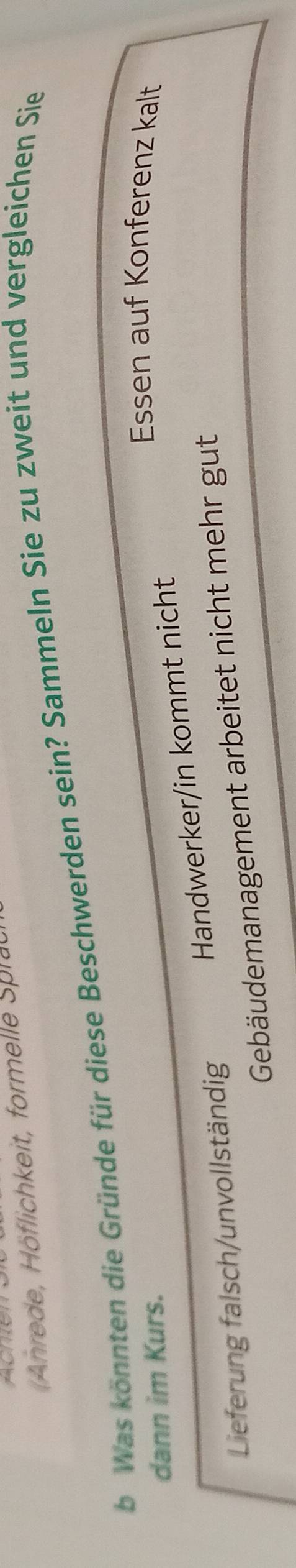 Anrede, Höflichkeit, formelle Spla 
b Was könnten die Gründe für diese Beschwerden sein? Sammeln Sie zu zweit und vergleichen Sie 
dann im Kurs. 
Essen auf Konferenz kalt 
Handwerker/in kommt nicht 
Lieferung falsch/unvollständig 
Gebäudemanagement arbeitet nicht mehr gut