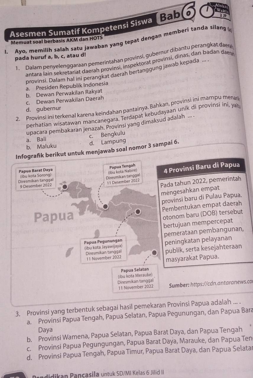 Aloka
2JP
Asesmen Sumatif Kompetensi Siswa Bab 6 I Wakt
Memuat soal berbasis AKM dan HOTS
I. Ayo, memilih salah satu jawaban yang tepat dengan memberi tanda silang 
pada huruf a, b, c, atau d!
1. Dalam penyelenggaraan pemerintahan provinsi, gubernur dibantu perangkat daera
antara lain sekretariat daerah provinsi, inspektorat provinsi, dinas, dan badan daera
provinsi. Dalam hal ini perangkat daerah bertanggung jawab kepada ...
a. Presiden Republik Indonesia
b. Dewan Perwakilan Rakyat
c. Dewan Perwakilan Daerah
2. Provinsi ini terkenal karena keindahan pantainya. Bahkan, provinsi ini mampu menari
d. gubernur
perhatian wisatawan mancanegara. Terdapat kebudayaan unik di provinsi íni, yaitu
upacara pembakaran jenazah. Provinsi yang dimaksud adalah ... .
a. Bali c. Bengkulu
b. Maluku d. Lampung
Infografik berikut untuk menjawab soal nomor 3 sampaí 6.
(ibu kota Nabire) Papua Tengah
Papua Barat Daya
(ibu kota Sorong)
Diresmikan tanggal 4 Provinsi Baru di Papua
Diresmikan tanggal
11 Desember 2022
9 Desember 2022
Pada tahun 2022, pemerintah
mengesahkan empat
provinsi baru di Pulau Papua.
Papua Pembentukan empat daerah
otonom baru (DOB) tersebut
bertujuan mempercepat
Papua Pegunungan pemerataan pembangunan,
(ibu kota Jayawijaya) peningkatan pelayanan
11 November 2022 publik, serta kesejahteraan
Diresmikan tanggal
masyarakat Papua.
Papua Selatan
(ibu kota Merauke) 
Diresmikan tanggal
11 November 2022 Sumber: https://cdn.antaranews.co
3. Provinsi yang terbentuk sebagai hasil pemekaran Provinsi Papua adalah ... .
a. Provinsi Papua Tengah, Papua Selatan, Papua Pegunungan, dan Papua Bara
Daya
b. Provinsi Wamena, Papua Selatan, Papua Barat Daya, dan Papua Tengah
c. Provinsi Papua Pegungungan, Papua Barat Daya, Marauke, dan Papua Ten
d. Provinsi Papua Tengah, Papua Timur, Papua Barat Daya, dan Papua Selatar
andidikan Pançasila untuk SD/MI Kelas 6 Jilid II