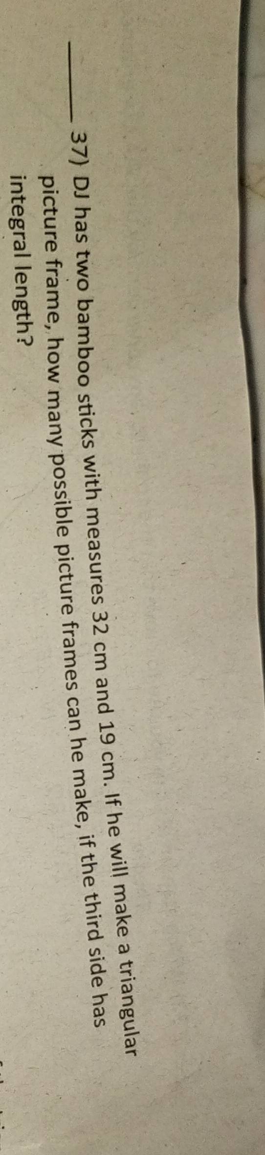 DJ has two bamboo sticks with measures 32 cm and 19 cm. If he will make a triangular 
picture frame, how many possible picture frames can he make, if the third side has 
integral length?