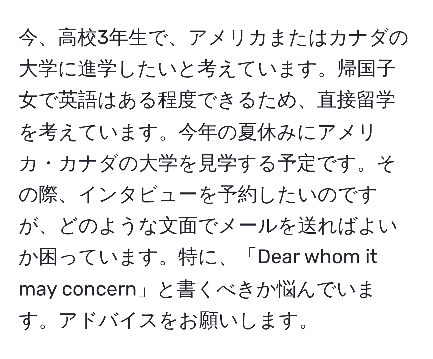 今、高校3年生で、アメリカまたはカナダの大学に進学したいと考えています。帰国子女で英語はある程度できるため、直接留学を考えています。今年の夏休みにアメリカ・カナダの大学を見学する予定です。その際、インタビューを予約したいのですが、どのような文面でメールを送ればよいか困っています。特に、「Dear whom it may concern」と書くべきか悩んでいます。アドバイスをお願いします。