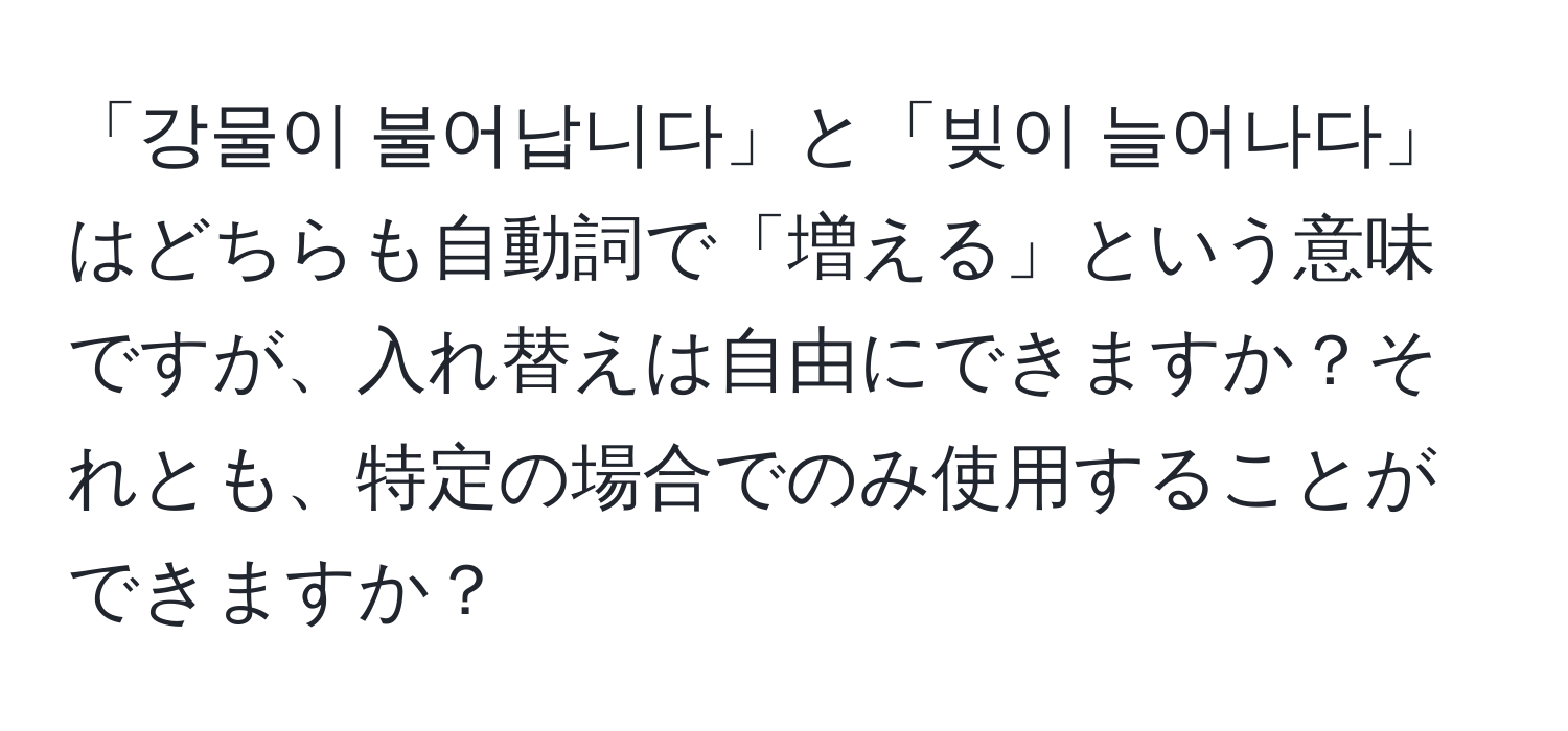 「강물이 불어납니다」と「빚이 늘어나다」はどちらも自動詞で「増える」という意味ですが、入れ替えは自由にできますか？それとも、特定の場合でのみ使用することができますか？