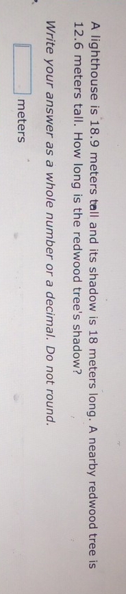 A lighthouse is 18.9 meters tall and its shadow is 18 meters long. A nearby redwood tree is
12.6 meters tall. How long is the redwood tree's shadow? 
Write your answer as a whole number or a decimal. Do not round.
□ meters