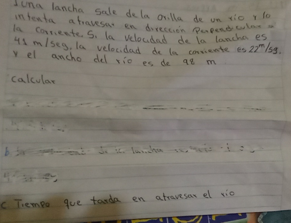 Iuna lancha sale dela crilla de un xic r lo 
intenta afravesar en direccion perpendwlexa 
la corrente. S. la veloudad de la lancha es
41 m/seg, la velocidad de la corriente es 22^m/_sq
v el ancho del rio es de q8 m
calcular 
b 
c Tiempo gue tarda en atravesar el vio