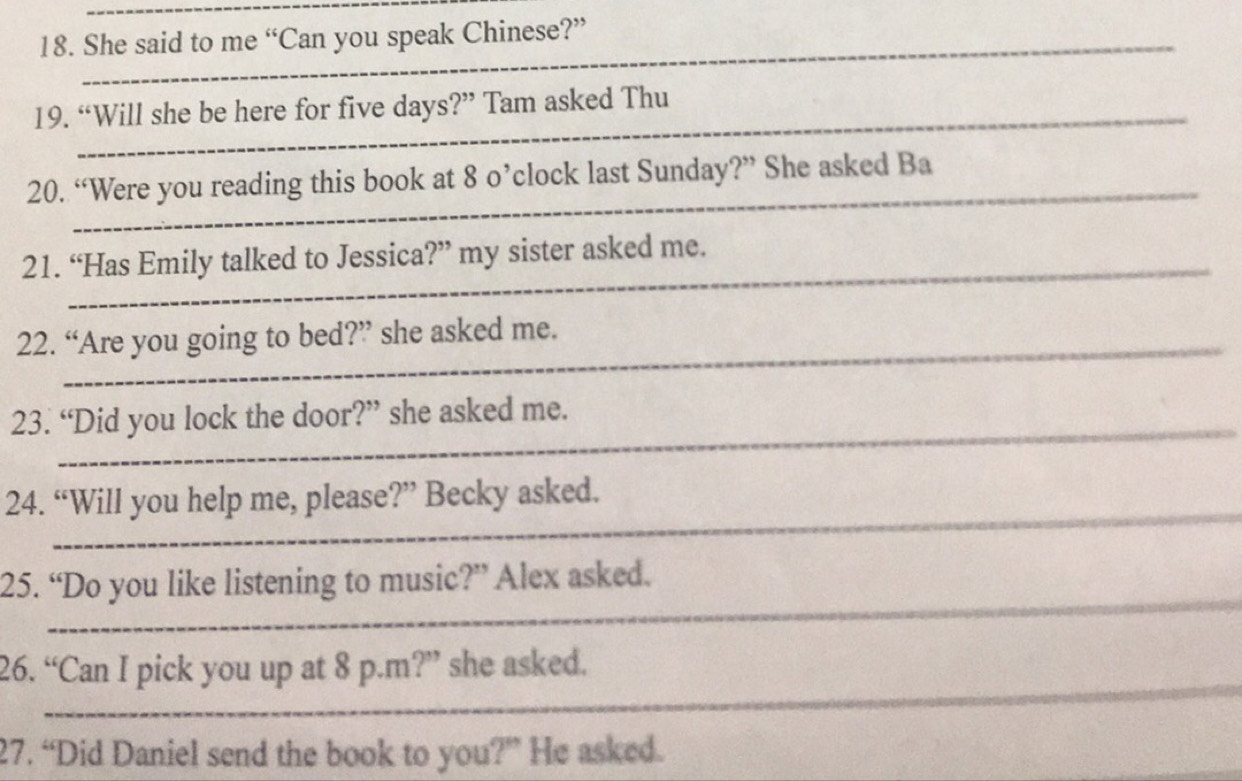 She said to me “Can you speak Chinese?” 
_ 
_ 
_ 
_ 
19. “Will she be here for five days?” Tam asked Thu 
20. “Were you reading this book at 8 o’clock last Sunday?” She asked Ba 
_ 
_ 
_ 
21. “Has Emily talked to Jessica?” my sister asked me. 
_ 
22. “Are you going to bed?” she asked me. 
_ 
_ 
23. “Did you lock the door?” she asked me. 
24. “Will you help me, please?” Becky asked. 
_ 
__ 
_ 
25. “Do you like listening to music?” Alex asked. 
_ 
26. “Can I pick you up at 8 p.m?” she asked. 
_ 
27. “Did Daniel send the book to you ?'' He asked.