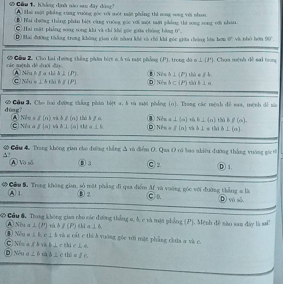 Câu 1, Khẳng định nào sau đãy đúng?
A Hai mặt phẳng cùng vuỡng góc với một mặt phẳng thì song song với nhau.
B Hai đường thẳng phân biệt cùng vuỡng góc với một mặt phẳng thì song song với nhau.
C Hai mặt phẳng song song khi và chỉ khi góc giữa chúng bằng 0°.
D Hai đường thắng trong không gian cất nhau khi và chỉ khi góc giữa chúng lớn hơn 0° và nhỏ hơn 90°.
ớ Câu 2. Cho hai đường thẳng phân biệt a. b và mặt phẳng (P), trong đó a⊥ (P).  Chọn mệnh đề sai trong
các mệnh đề dưới đãy.
A Nếu bparallel a thì b⊥ (P). B Nền b⊥ (P) thì aparallel b.
Nếu a⊥ b thì bparallel (P). D Nếu b⊂ (P) thì b⊥ a
Câu 3. Cho hai đường thẳng phân biệt α, b và mặt phẳng (α). Trong các mệnh đề sau, mệnh đề nà
đúng?
Nếu a parallel (alpha ) và bparallel (alpha ) thì bparallel a. B Nếu a⊥ (alpha ) và b⊥ (alpha ) thì bparallel (a).
C Nếu a parallel (alpha ) vù b⊥ (alpha ) thì a⊥ b. D Nếu a parallel (alpha ) và b⊥ a thì b⊥ (alpha ).
ớ Câu 4. Trong không gian cho đường thẳng △ và điểm O. Qua O có bao nhiêu đường thắng vuỡng góc và
△?
A Vô số ③ 3 C 2. D1.
ớ Câu 5. Trong không gian, số mặt phẳng đi qua điểm M và vuông góc với đường thẳng a là
A 1 B 2. ○0. D vô số.
« Câu 6. Trong không gian cho các đường thẳng a, b, c và mặt phẳng (P). Mệnh đề nào sau đây là sai?
A) Nếu a⊥ (P) và bparallel (P) thì a⊥ b.
⑧ Nếu a⊥ b,c⊥ b và a cất c thì b vuỡng gốc với mặt phẳng chứa a và c.
C) Nếu aparallel b và b⊥ c thì c⊥ a.
D) Nếu a⊥ b và b⊥ c thì aparallel c.