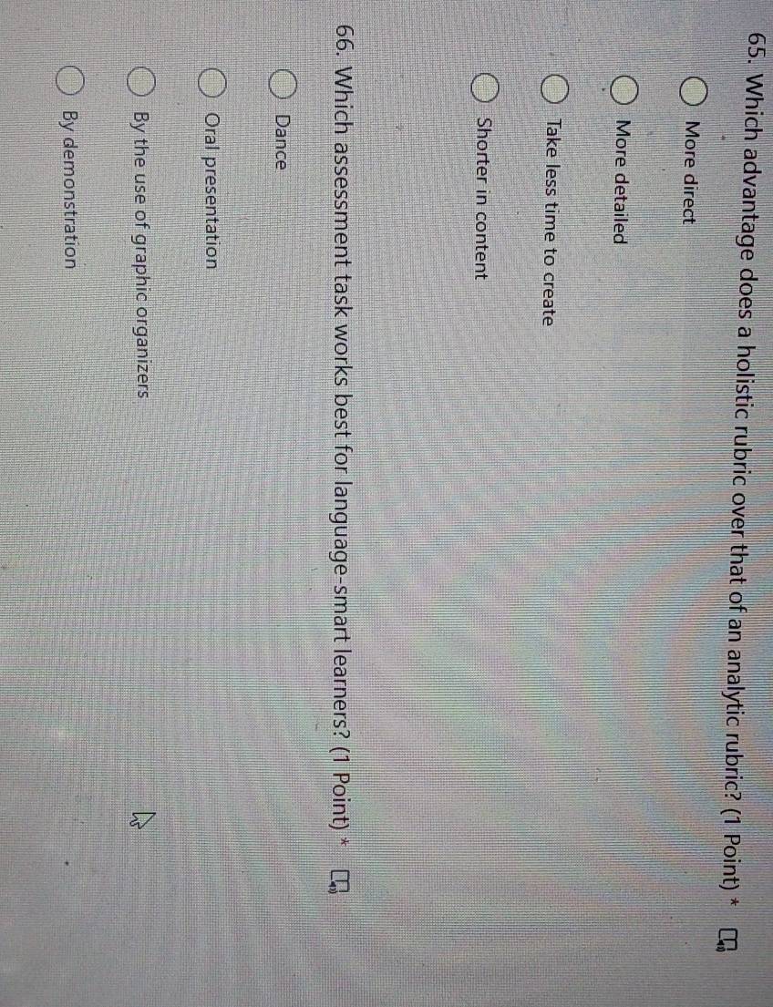 Which advantage does a holistic rubric over that of an analytic rubric? (1 Point) *
More direct
More detailed
Take less time to create
Shorter in content
66. Which assessment task works best for language-smart learners? (1 Point) *
Dance
Oral presentation
By the use of graphic organizers
By demonstration