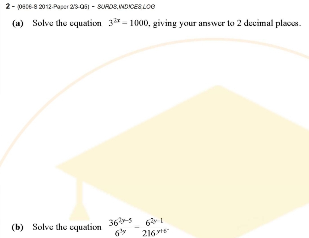 2- (0606-S 2012-Paper 2/3-Q5) - SURDS,INDICES,LOG 
(a) Solve the equation 3^(2x)=1000 , giving your answer to 2 decimal places. 
(b) Solve the equation  (36^(2y-5))/6^(3y) = (6^(2y-1))/216^(y+6) .