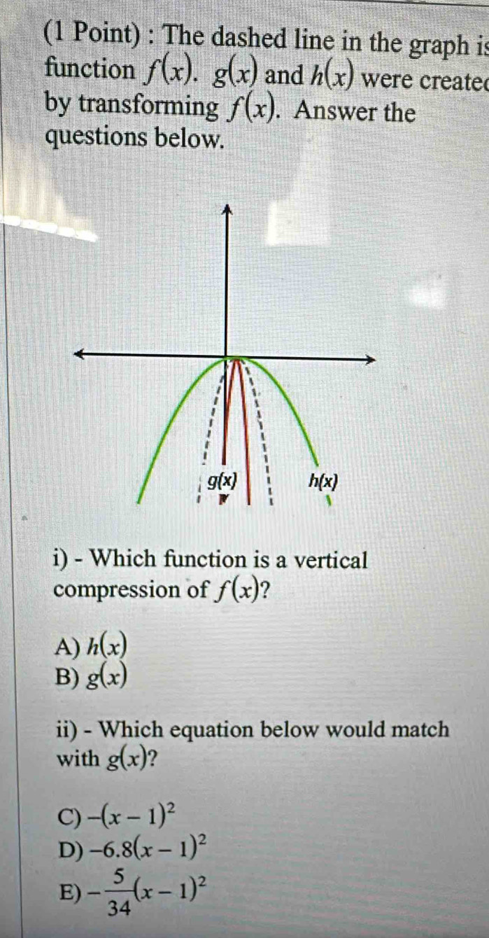 The dashed line in the graph is
function f(x).g(x) and h(x) were create
by transforming f(x). Answer the
questions below.
i) - Which function is a vertical
compression of f(x) ?
A) h(x)
B) g(x)
ii) - Which equation below would match
with g(x) 7
C) -(x-1)^2
D) -6.8(x-1)^2
E) - 5/34 (x-1)^2