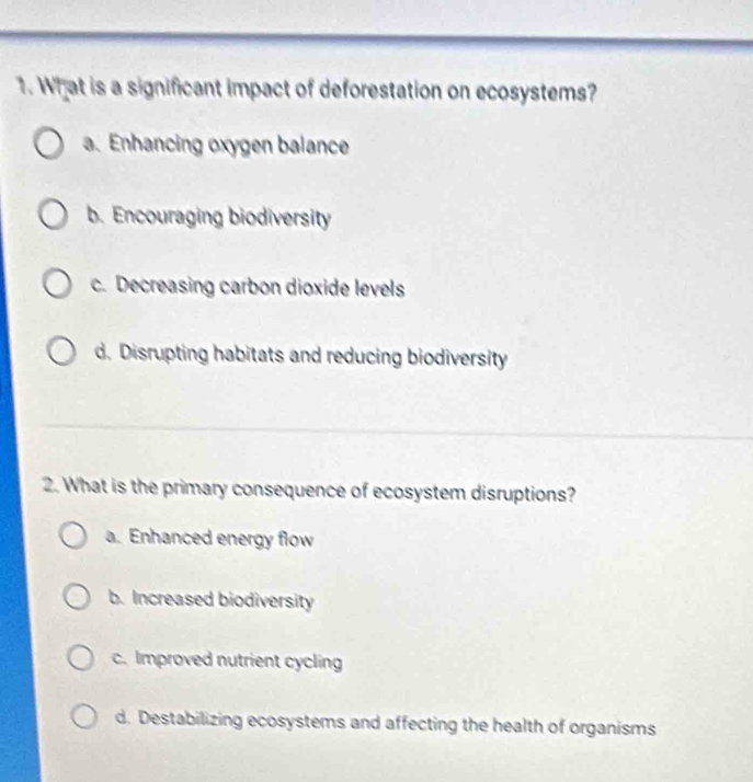 What is a significant impact of deforestation on ecosystems?
a. Enhancing oxygen balance
b. Encouraging biodiversity
c. Decreasing carbon dioxide levels
d. Disrupting habitats and reducing biodiversity
2. What is the primary consequence of ecosystem disruptions?
a. Enhanced energy flow
b. Increased biodiversity
c. Improved nutrient cycling
d. Destabilizing ecosystems and affecting the health of organisms