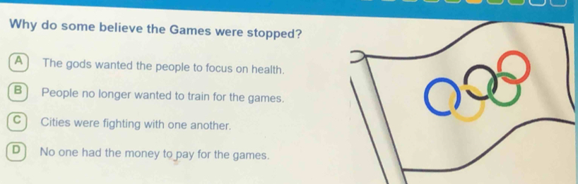 Why do some believe the Games were stopped?
A) The gods wanted the people to focus on health.
B) People no longer wanted to train for the games.
C) Cities were fighting with one another.
D] No one had the money to pay for the games.