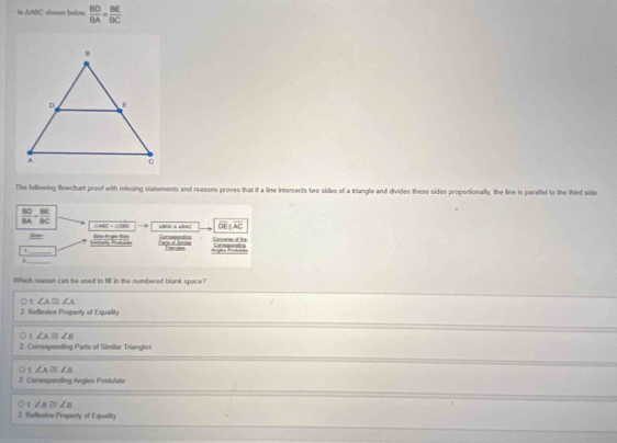 △ ABC shown below  BD/BA = BE/BC 
The following flowchart proof with missing statements and reasons proves that if a line intersects two sides of a triangle and divides these sides proportionally, the line is parallel to the third side
 BD/BA = BE/BC 

overline DEparallel overline AC
Ghen Sista Aigãa Ssta Car moundins Commanes of te
at
H _Trance
_
Which reason can be used to fill in the numbered blank space?
∠ A≌ ∠ A
2. Reflexive Property of Equality
' ∠ A≌ ∠ B
2. Corasponding Parts of Similar Triangles
∠ A≌ ∠ B
2. Comesponding Angles Postulate
1 ∠ a≌ ∠ a
2. Refcsive Property of Equaility