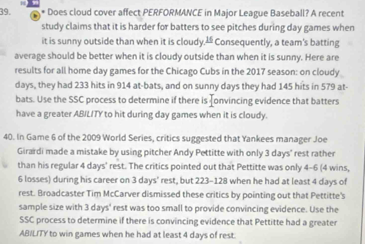 Does cloud cover affect PERFORMANCE in Major League Baseball? A recent 
study claims that it is harder for batters to see pitches during day games when 
it is sunny outside than when it is cloudy. frac 16 Consequently, a team's batting 
average should be better when it is cloudy outside than when it is sunny. Here are 
results for all home day games for the Chicago Cubs in the 2017 season: on cloudy
days, they had 233 hits in 914 at-bats, and on sunny days they had 145 hits in 579 at- 
bats. Use the SSC process to determine if there is onvincing evidence that batters 
have a greater ABILITY to hit during day games when it is cloudy. 
40. In Game 6 of the 2009 World Series, critics suggested that Yankees manager Joe 
Girardi made a mistake by using pitcher Andy Pettitte with only 3 days ' rest rather 
than his regular 4 days ' rest. The critics pointed out that Pettitte was only 4-6 (4 wins,
6 losses) during his career on 3 days ' rest, but 223-128 when he had at least 4 days of 
rest. Broadcaster Tim McCarver dismissed these critics by pointing out that Pettitte's 
sample size with 3 days ' rest was too small to provide convincing evidence. Use the 
SSC process to determine if there is convincing evidence that Pettitte had a greater 
ABILITY to win games when he had at least 4 days of rest.