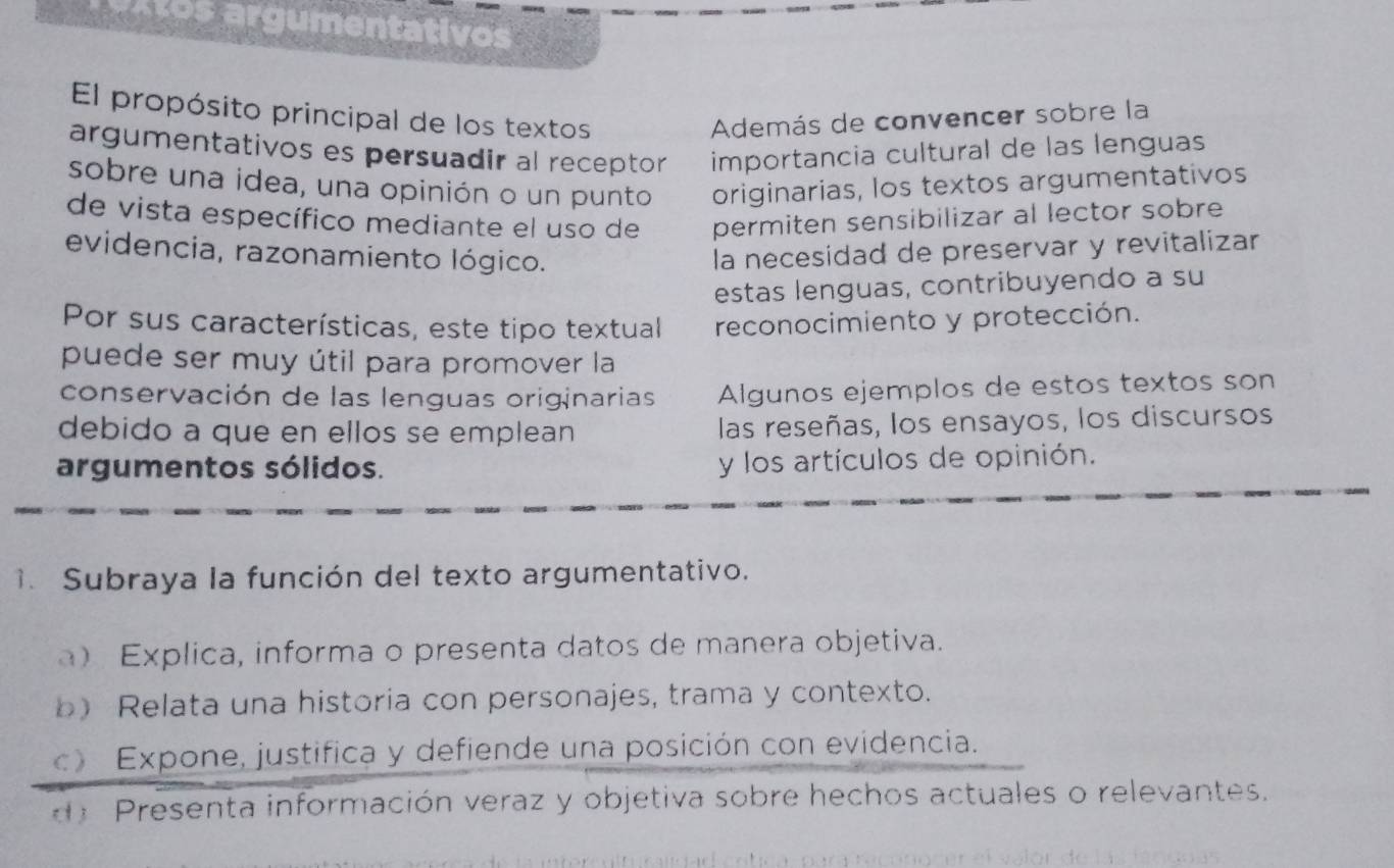 aotos argumentativos
El propósito principal de los textos Además de convencer sobre la
argumentativos es persuadir al receptor importancia cultural de las lenguas
sobre una idea, una opinión o un punto originarias, los textos argumentativos
de vista específico mediante el uso de permiten sensibilizar al lector sobre
evidencia, razonamiento lógico. la necesidad de preservar y revitalizar
estas lenguas, contribuyendo a su
Por sus características, este tipo textual reconocimiento y protección.
puede ser muy útil para promover la
conservación de las lenguas originarias Algunos ejemplos de estos textos son
debido a que en ellos se emplean las reseñas, los ensayos, los discursos
argumentos sólidos. y los artículos de opinión.
. Subraya la función del texto argumentativo.
) Explica, informa o presenta datos de manera objetiva.
b) Relata una historia con personajes, trama y contexto.
c) Expone, justifica y defiende una posición con evidencia.
d) Presenta información veraz y objetiva sobre hechos actuales o relevantes.