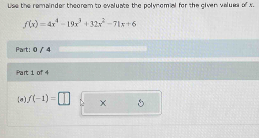 Use the remainder theorem to evaluate the polynomial for the given values of x.
f(x)=4x^4-19x^3+32x^2-71x+6
Part: 0 / 4 
Part 1 of 4 
(a) f(-1)=□ ×