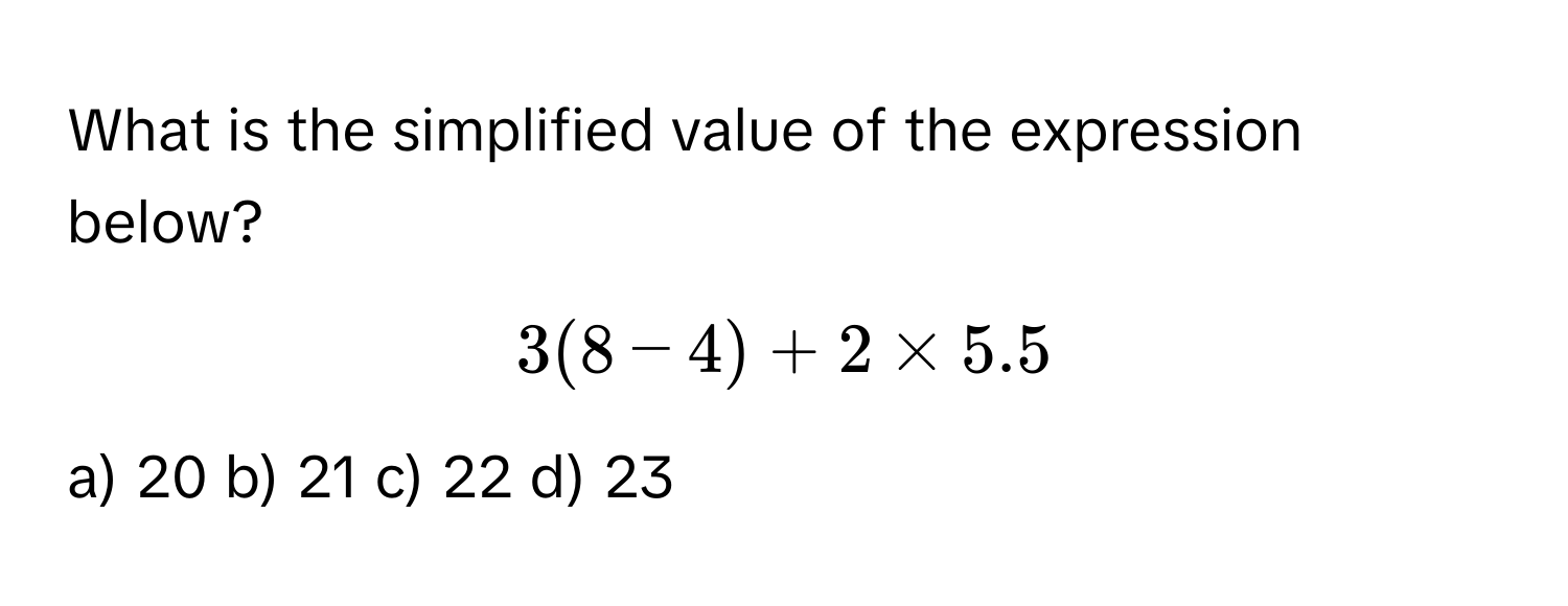 What is the simplified value of the expression below?
$3(8-4) + 2 * 5.5$
a) 20  b) 21  c) 22  d) 23