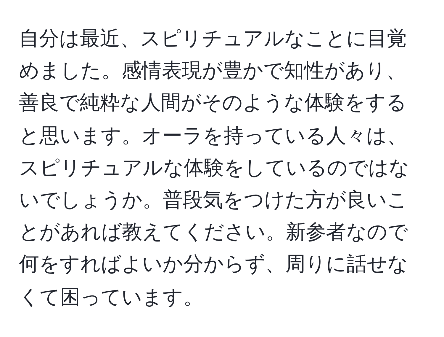 自分は最近、スピリチュアルなことに目覚めました。感情表現が豊かで知性があり、善良で純粋な人間がそのような体験をすると思います。オーラを持っている人々は、スピリチュアルな体験をしているのではないでしょうか。普段気をつけた方が良いことがあれば教えてください。新参者なので何をすればよいか分からず、周りに話せなくて困っています。