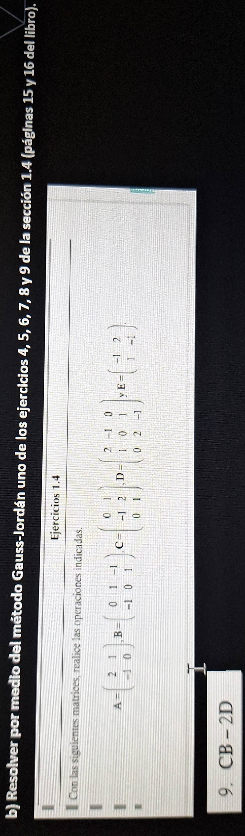 Resolver por medio del método Gauss-Jordán uno de los ejercicios 4, 5, 6, 7, 8 y 9 de la sección 1.4 (páginas 15 y 16 del libro).
Ejercicios 1.4
Con las siguientes matrices, realice las operaciones indicadas.
A=beginpmatrix 2&1 -1&0endpmatrix , B=beginpmatrix 0&1&-1 -1&0&1endpmatrix , C=beginpmatrix 0&1 -1&2 0&1endpmatrix , D=beginpmatrix 2&-1&0 1&0&1 0&2&-1endpmatrix E=beginpmatrix -1&2 1&-1endpmatrix. 
9. CB-2D