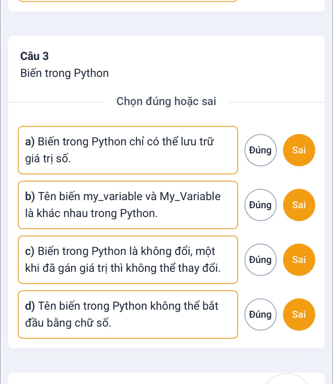 Biến trong Python
Chọn đúng hoặc sai
a) Biến trong Python chỉ có thể lưu trữ
Đúng Sai
giá trị số.
b) Tên biến my_variable và My_Variable
Đúng Sai
là khác nhau trong Python.
c) Biến trong Python là không đổi, một
Đúng Sai
khi đã gán giá trị thì không thể thay đổi.
d) Tên biến trong Python không thể bắt Đúng Sai
đầu bằng chữ số.