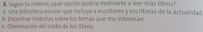 Según tu criterio, ¿qué opción podría motivarte a leer más libros?
Una biblioteca escolar que incluya a escritores y escritoras de la actualidad.
◣. Encontrar historias sobre los temas que me interesan.
e. Disminución del costo de los libros.