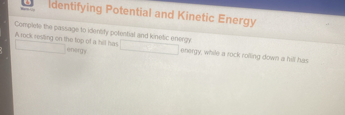 Warm-Up Identifying Potential and Kinetic Energy 
Complete the passage to identify potential and kinetic energy. 
A rock resting on the top of a hill has □ energy, while a rock rolling down a hill has 
□ energy